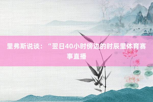 里弗斯说谈：“翌日40小时傍边的时辰里体育赛事直播