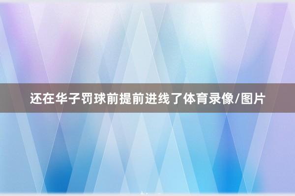 还在华子罚球前提前进线了体育录像/图片