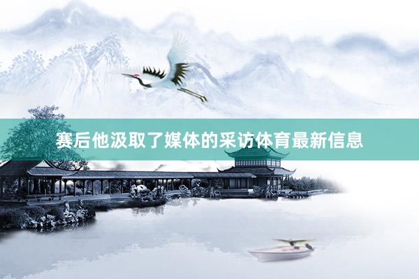 赛后他汲取了媒体的采访体育最新信息