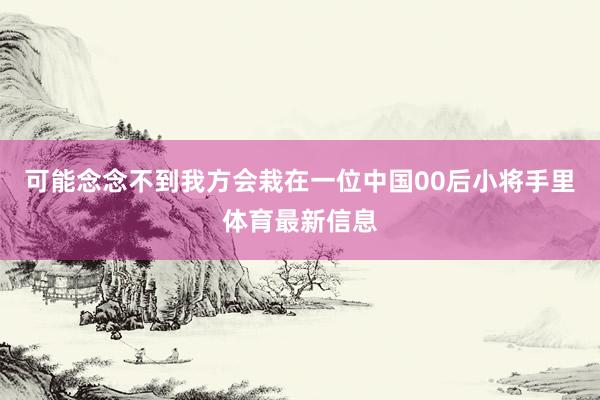 可能念念不到我方会栽在一位中国00后小将手里体育最新信息