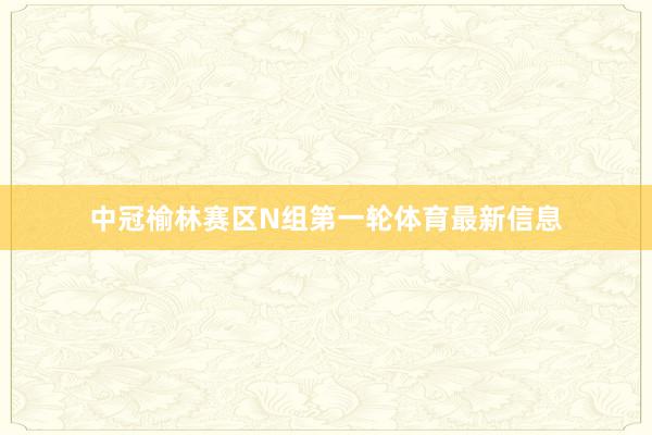 中冠榆林赛区N组第一轮体育最新信息