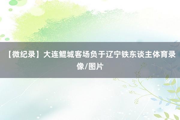 【微纪录】大连鲲城客场负于辽宁铁东谈主体育录像/图片