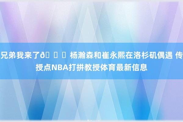 兄弟我来了😋杨瀚森和崔永熙在洛杉矶偶遇 传授点NBA打拼教授体育最新信息