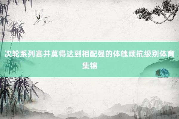 次轮系列赛并莫得达到相配强的体魄顽抗级别体育集锦