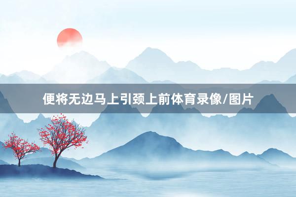 便将无边马上引颈上前体育录像/图片