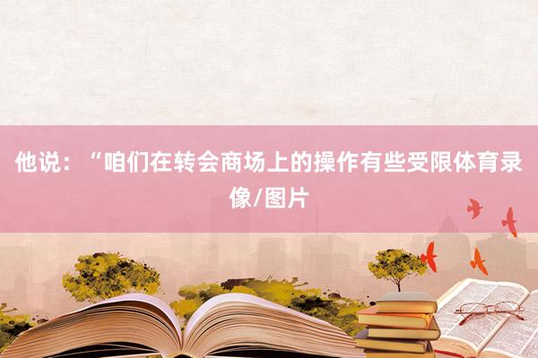 他说：“咱们在转会商场上的操作有些受限体育录像/图片