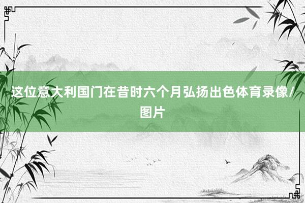 这位意大利国门在昔时六个月弘扬出色体育录像/图片