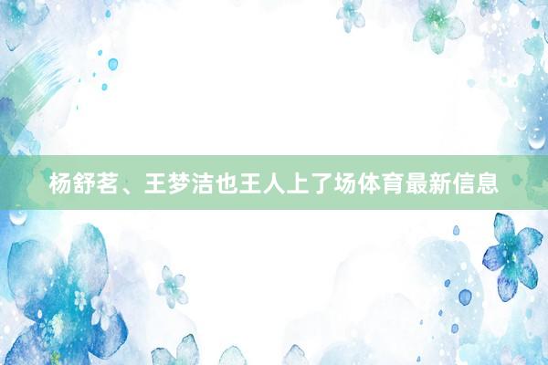 杨舒茗、王梦洁也王人上了场体育最新信息