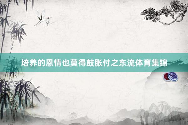 培养的恩情也莫得鼓胀付之东流体育集锦