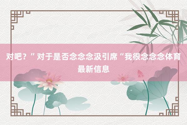 对吧？”对于是否念念念汲引席“我很念念念体育最新信息