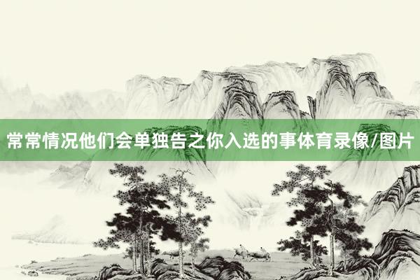 常常情况他们会单独告之你入选的事体育录像/图片