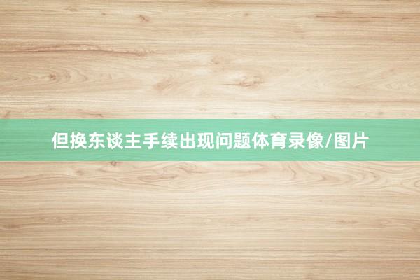 但换东谈主手续出现问题体育录像/图片