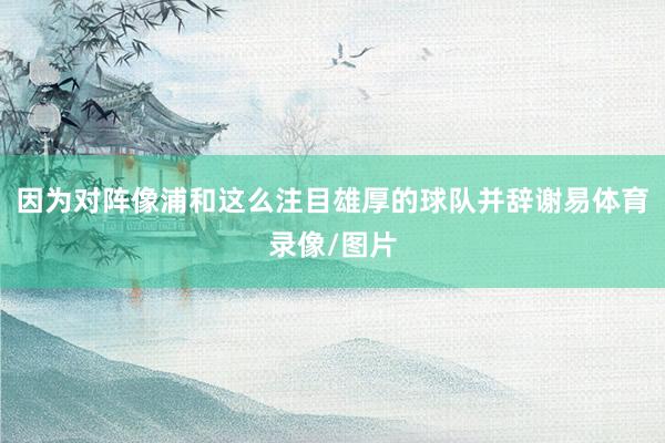 因为对阵像浦和这么注目雄厚的球队并辞谢易体育录像/图片