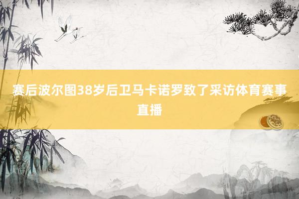 赛后波尔图38岁后卫马卡诺罗致了采访体育赛事直播