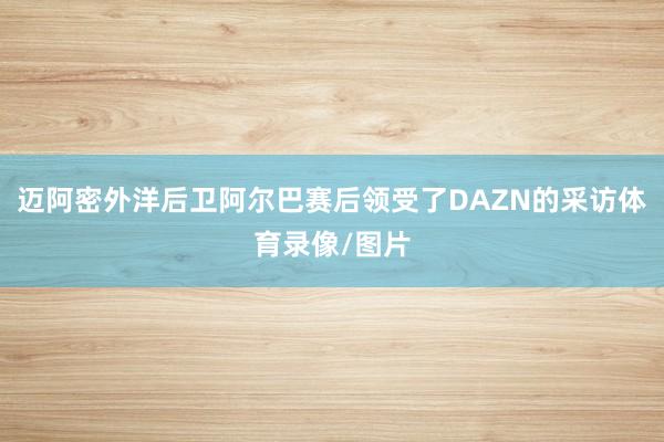迈阿密外洋后卫阿尔巴赛后领受了DAZN的采访体育录像/图片