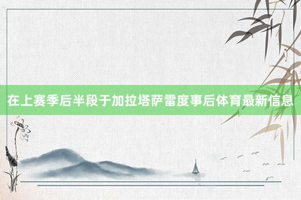 在上赛季后半段于加拉塔萨雷度事后体育最新信息