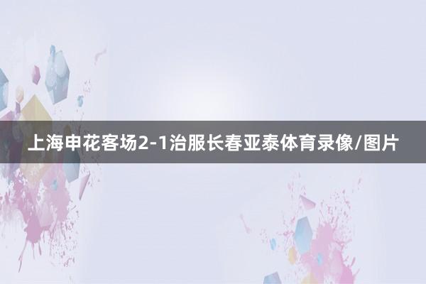 上海申花客场2-1治服长春亚泰体育录像/图片