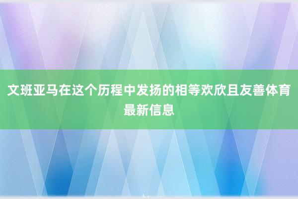文班亚马在这个历程中发扬的相等欢欣且友善体育最新信息