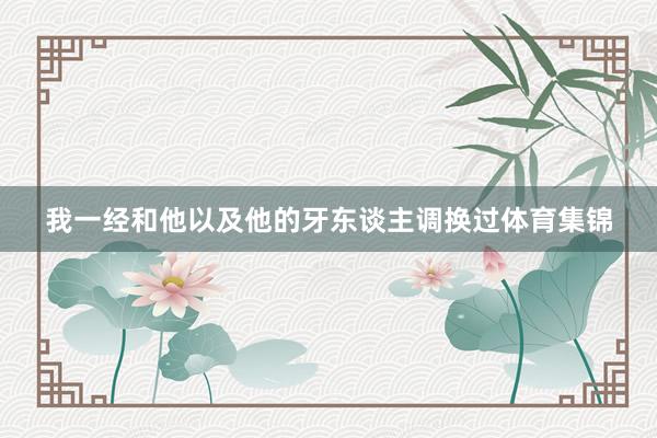 我一经和他以及他的牙东谈主调换过体育集锦