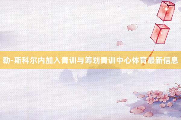 勒-斯科尔内加入青训与筹划青训中心体育最新信息