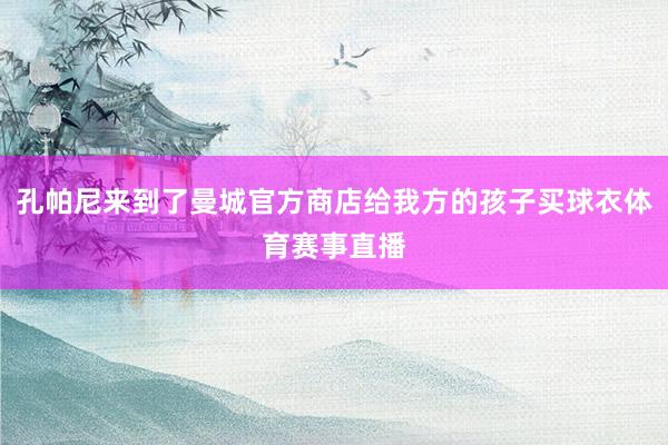 孔帕尼来到了曼城官方商店给我方的孩子买球衣体育赛事直播