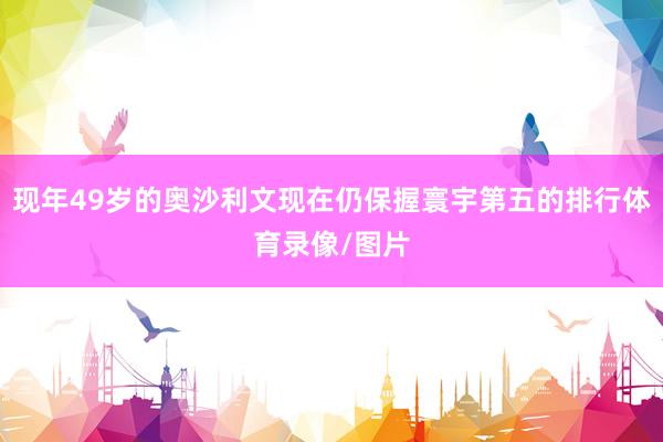 现年49岁的奥沙利文现在仍保握寰宇第五的排行体育录像/图片