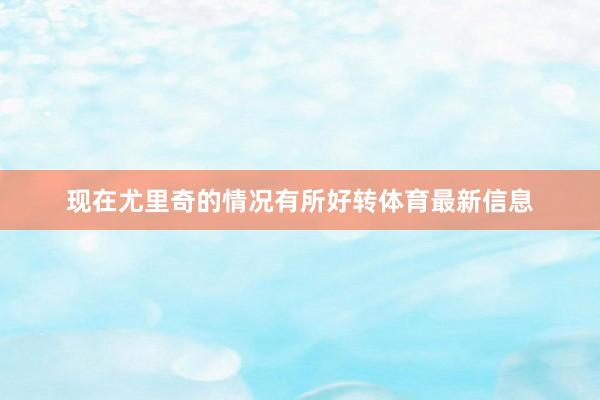 现在尤里奇的情况有所好转体育最新信息