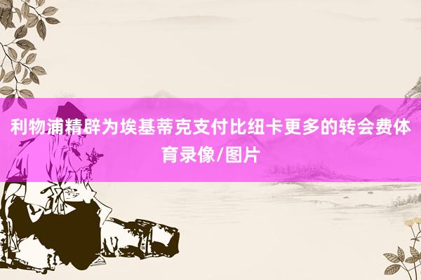 利物浦精辟为埃基蒂克支付比纽卡更多的转会费体育录像/图片