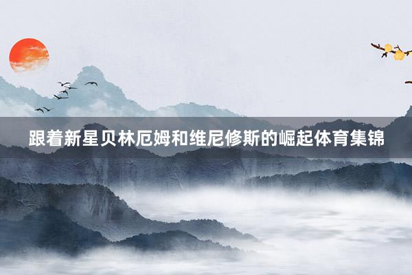 跟着新星贝林厄姆和维尼修斯的崛起体育集锦