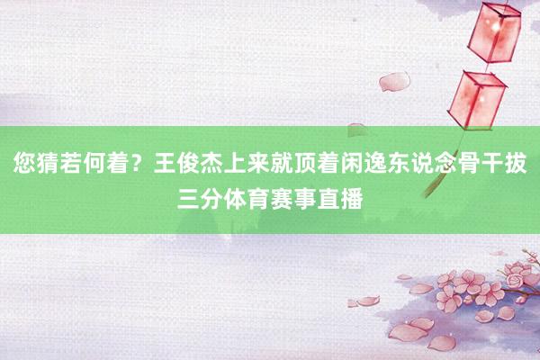 您猜若何着？王俊杰上来就顶着闲逸东说念骨干拔三分体育赛事直播