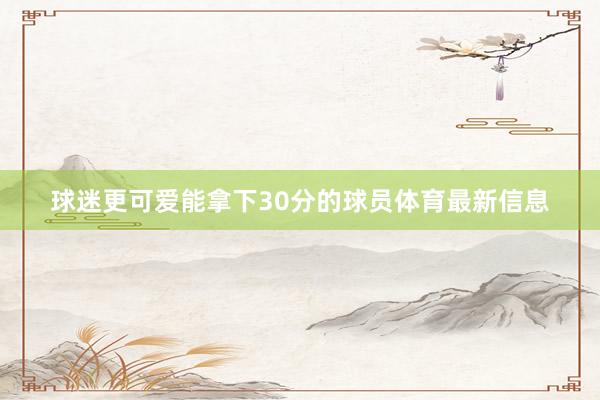 球迷更可爱能拿下30分的球员体育最新信息