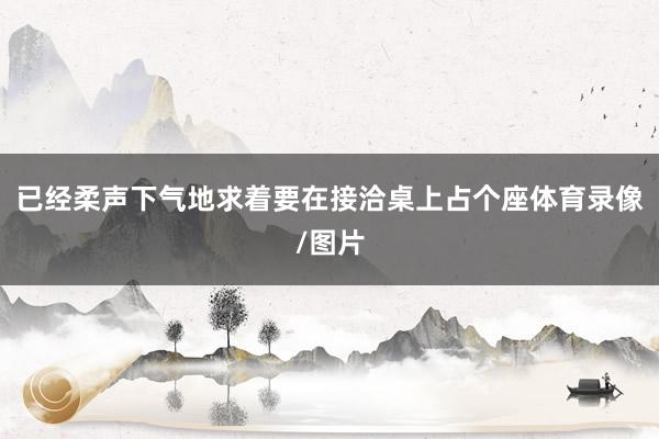 已经柔声下气地求着要在接洽桌上占个座体育录像/图片