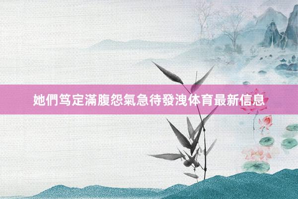 她們笃定滿腹怨氣急待發洩体育最新信息