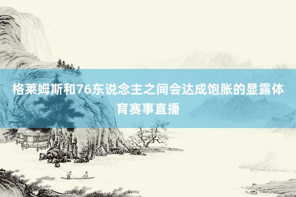 格莱姆斯和76东说念主之间会达成饱胀的显露体育赛事直播