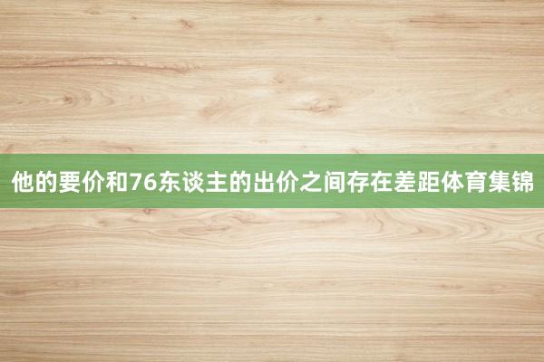 他的要价和76东谈主的出价之间存在差距体育集锦