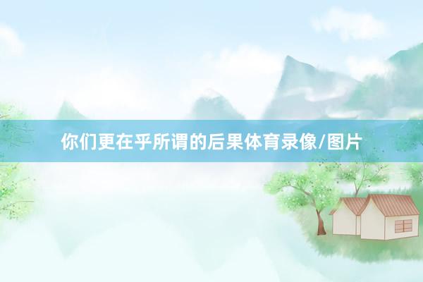 你们更在乎所谓的后果体育录像/图片