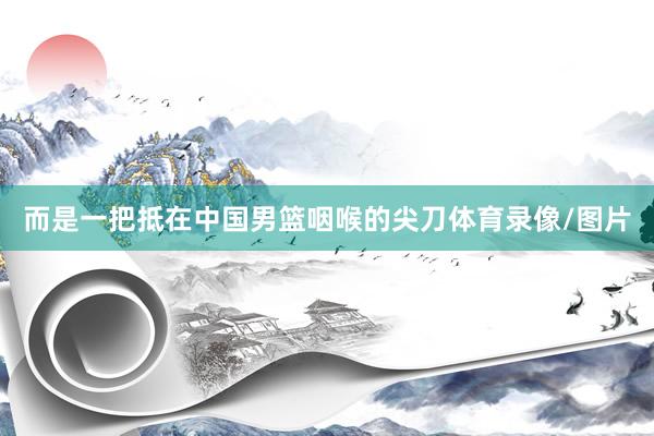 而是一把抵在中国男篮咽喉的尖刀体育录像/图片