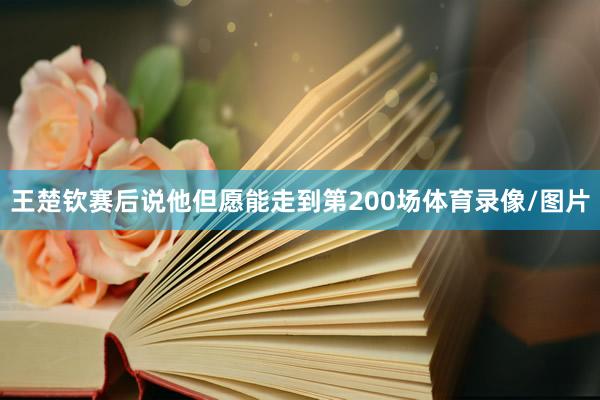 王楚钦赛后说他但愿能走到第200场体育录像/图片
