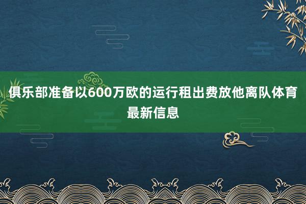 俱乐部准备以600万欧的运行租出费放他离队体育最新信息