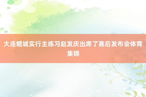 大连鲲城实行主练习赵发庆出席了赛后发布会体育集锦