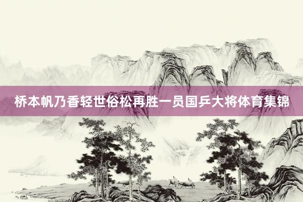 桥本帆乃香轻世俗松再胜一员国乒大将体育集锦