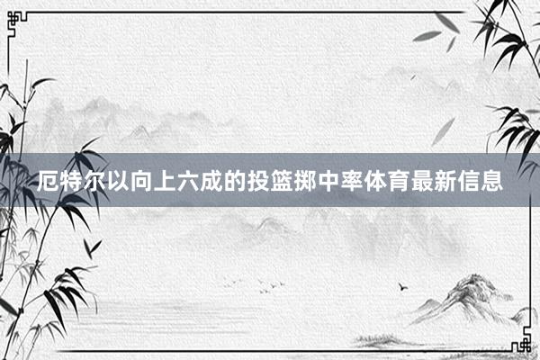 厄特尔以向上六成的投篮掷中率体育最新信息