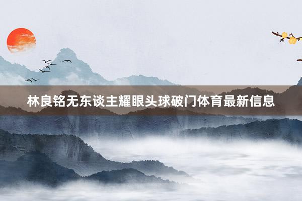 林良铭无东谈主耀眼头球破门体育最新信息