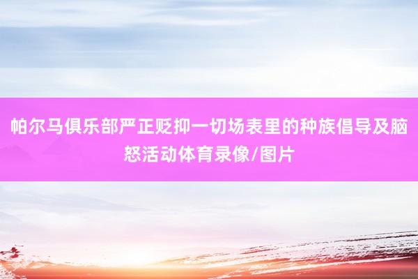 帕尔马俱乐部严正贬抑一切场表里的种族倡导及脑怒活动体育录像/图片
