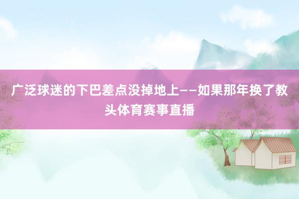 广泛球迷的下巴差点没掉地上——如果那年换了教头体育赛事直播