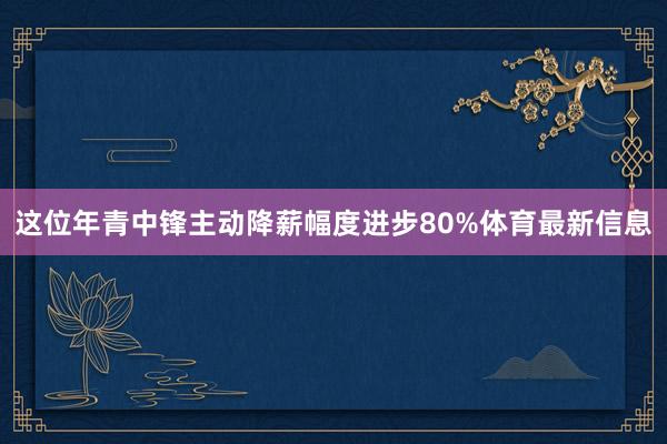 这位年青中锋主动降薪幅度进步80%体育最新信息