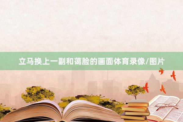 立马换上一副和蔼脸的画面体育录像/图片
