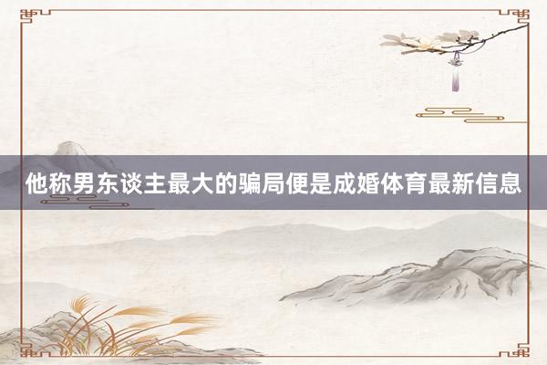 他称男东谈主最大的骗局便是成婚体育最新信息