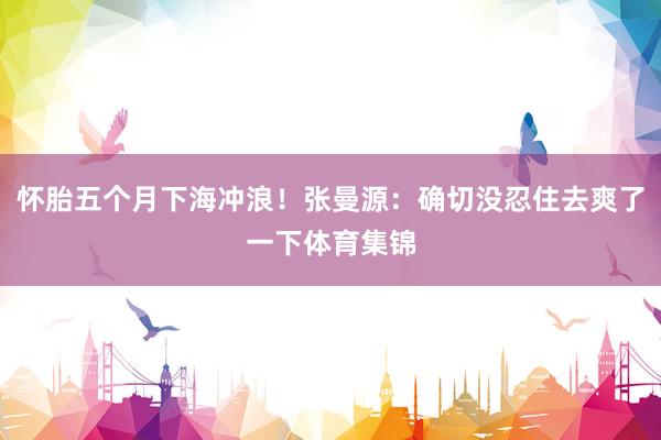 怀胎五个月下海冲浪！张曼源：确切没忍住去爽了一下体育集锦