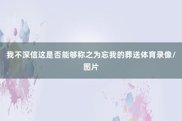 我不深信这是否能够称之为忘我的葬送体育录像/图片
